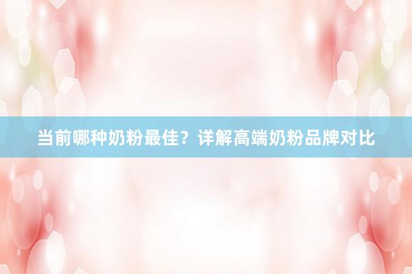 当前哪种奶粉最佳？详解高端奶粉品牌对比