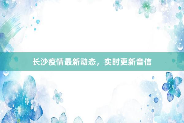 长沙疫情最新动态，实时更新音信